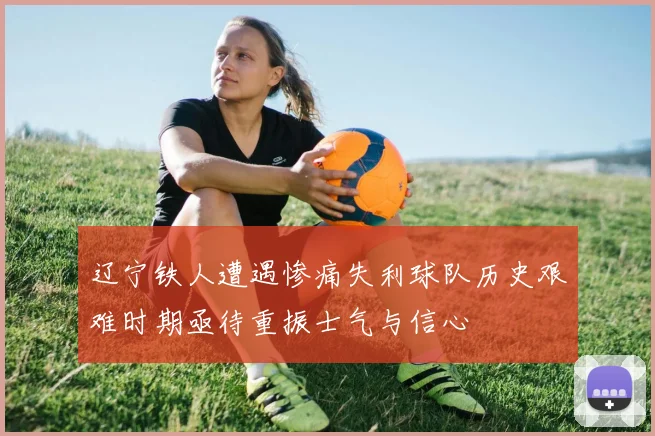 辽宁铁人遭遇惨痛失利球队历史艰难时期亟待重振士气与信心