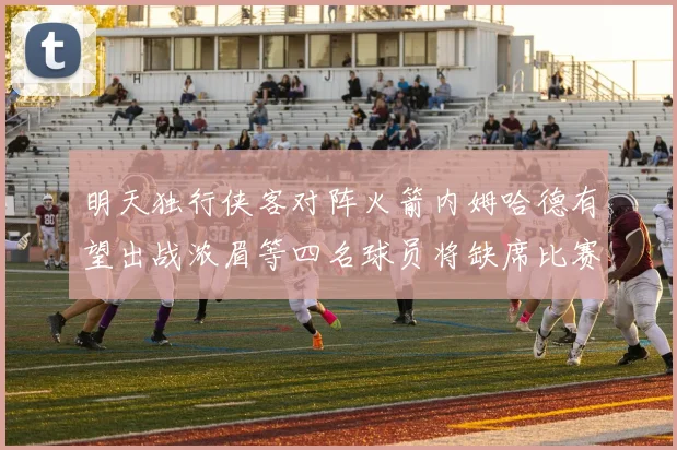 明天独行侠客对阵火箭内姆哈德有望出战浓眉等四名球员将缺席比赛