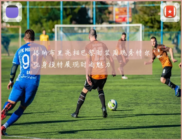 格纳布里亮相巴黎时装周观秀特尔化身模特展现时尚魅力