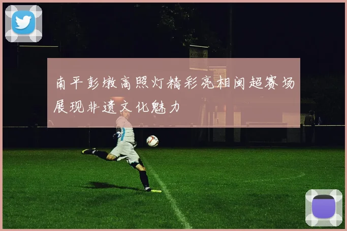 南平彭墩高照灯精彩亮相闽超赛场展现非遗文化魅力