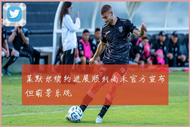 莱默尔续约进展顺利尚未官方宣布但前景乐观