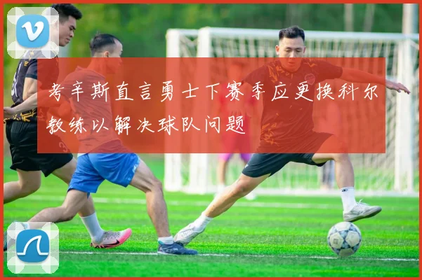 考辛斯直言勇士下赛季应更换科尔教练以解决球队问题
