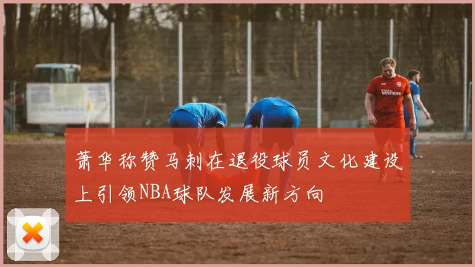 萧华称赞马刺在退役球员文化建设上引领NBA球队发展新方向