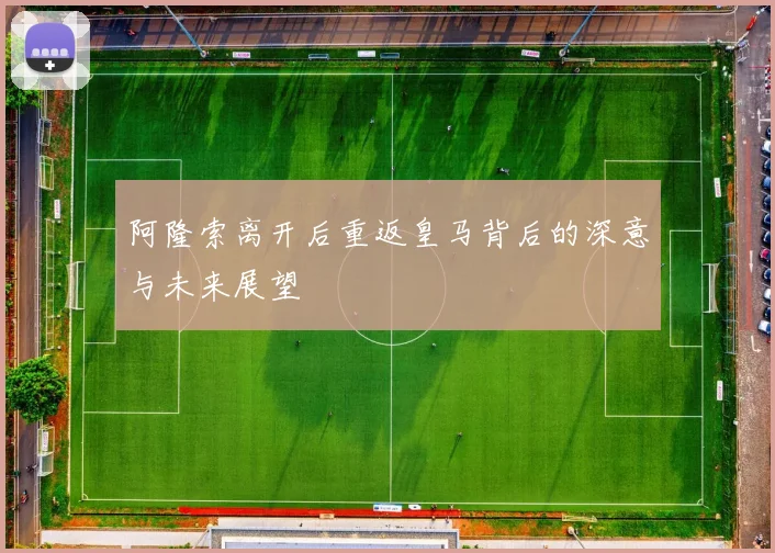 阿隆索离开后重返皇马背后的深意与未来展望