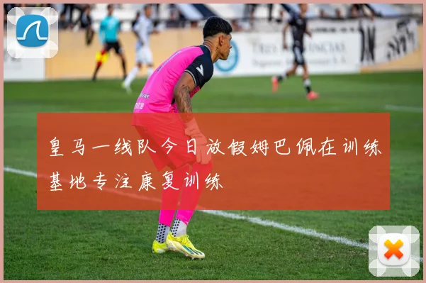 皇马一线队今日放假姆巴佩在训练基地专注康复训练