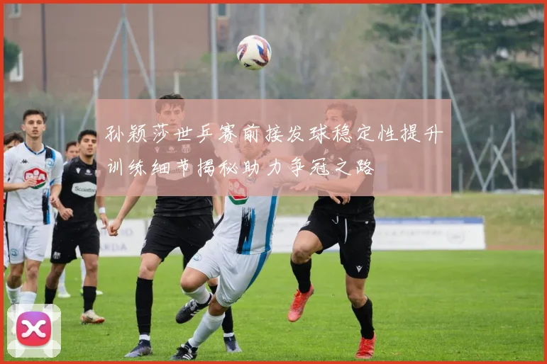 孙颖莎世乒赛前接发球稳定性提升训练细节揭秘助力争冠之路