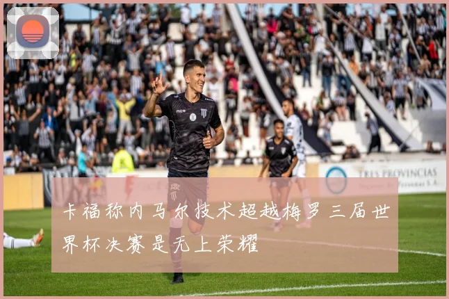 卡福称内马尔技术超越梅罗三届世界杯决赛是无上荣耀