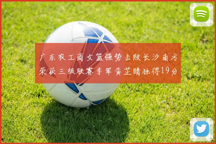 广东农工商女篮强势击败长沙南方荣获三级联赛季军黄芷晴独得19分助力胜利