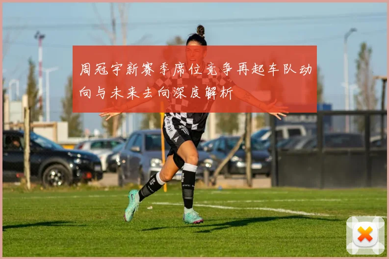 周冠宇新赛季席位竞争再起车队动向与未来去向深度解析