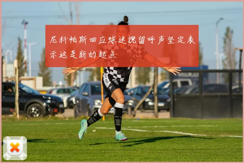 尼科帕斯回应球迷挽留呼声坚定表示这是新的起点