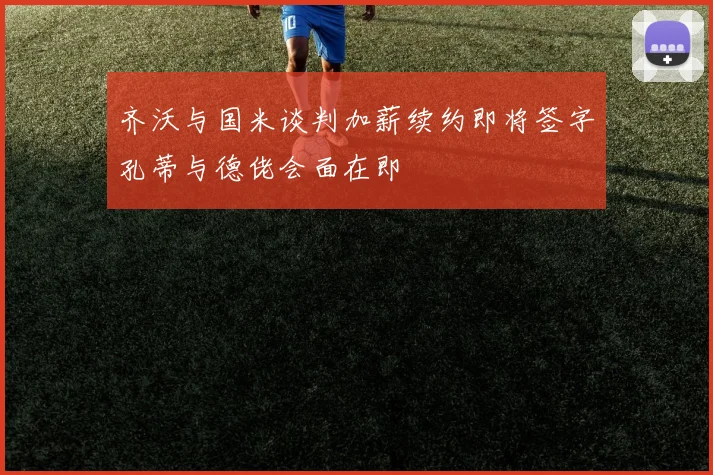 齐沃与国米谈判加薪续约即将签字孔蒂与德佬会面在即