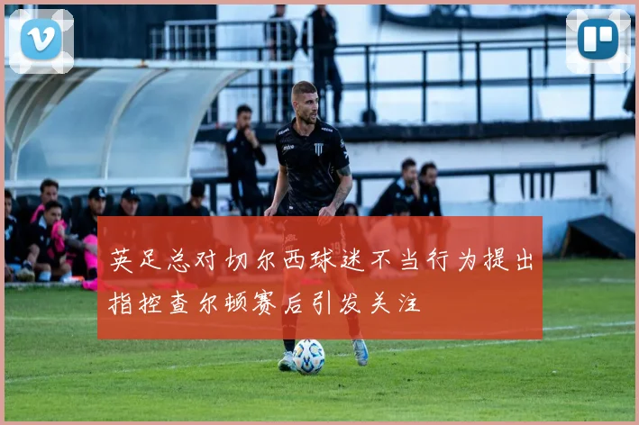 英足总对切尔西球迷不当行为提出指控查尔顿赛后引发关注