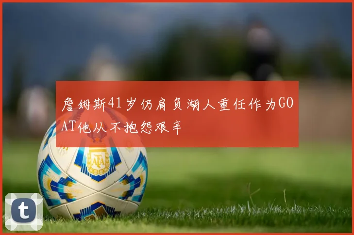 詹姆斯41岁仍肩负湖人重任作为GOAT他从不抱怨艰辛