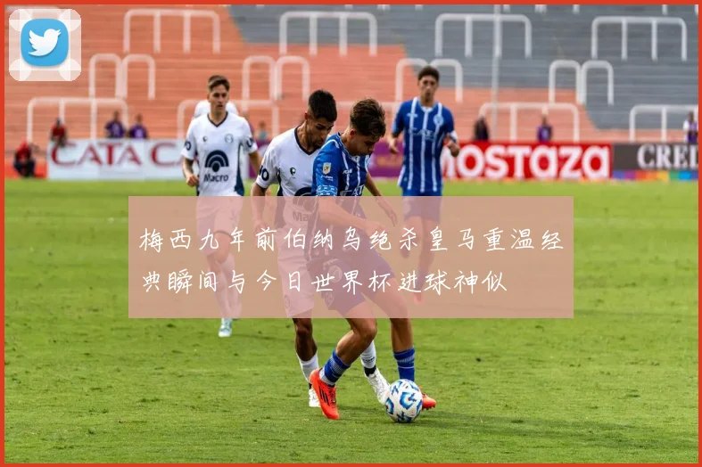 梅西九年前伯纳乌绝杀皇马重温经典瞬间与今日世界杯进球神似