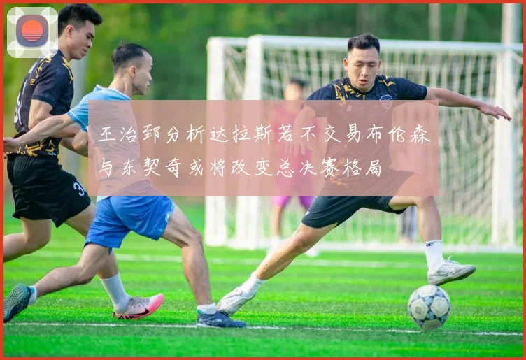 王治郅分析达拉斯若不交易布伦森与东契奇或将改变总决赛格局