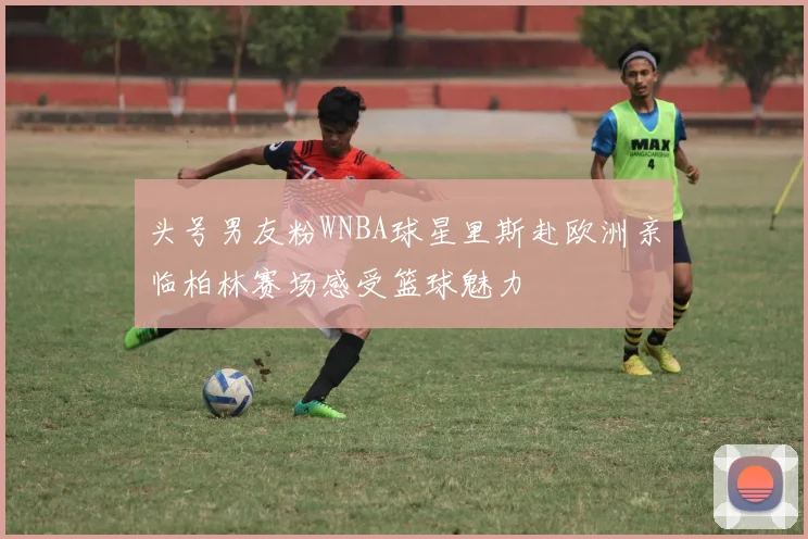 头号男友粉WNBA球星里斯赴欧洲亲临柏林赛场感受篮球魅力