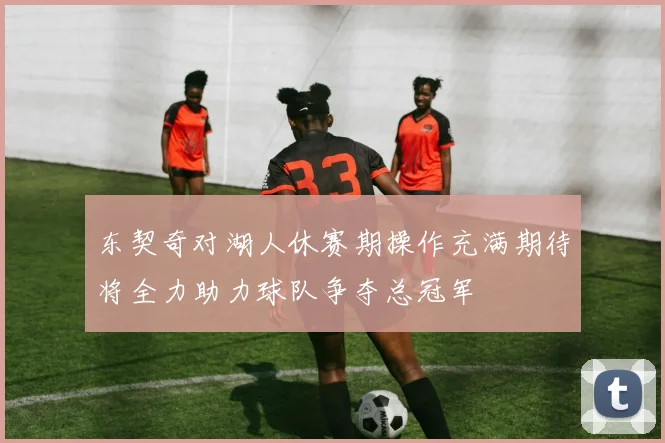 东契奇对湖人休赛期操作充满期待将全力助力球队争夺总冠军