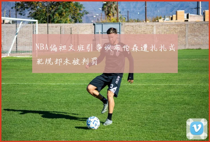 NBA偏袒文班引争议布伦森遭扎扎式犯规却未被判罚