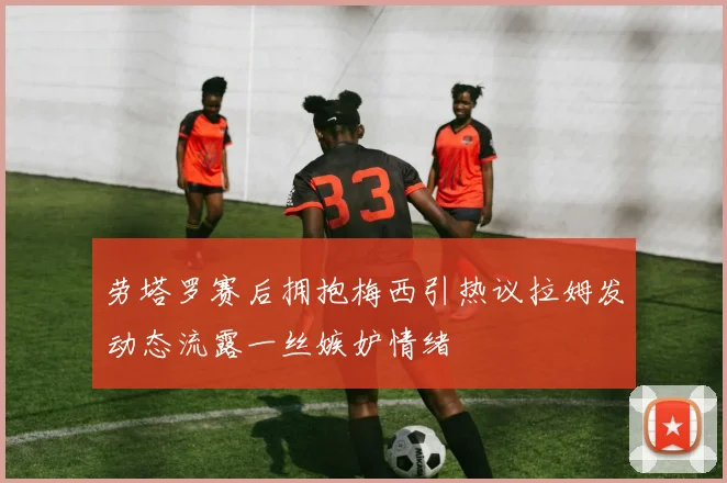 劳塔罗赛后拥抱梅西引热议拉姆发动态流露一丝嫉妒情绪