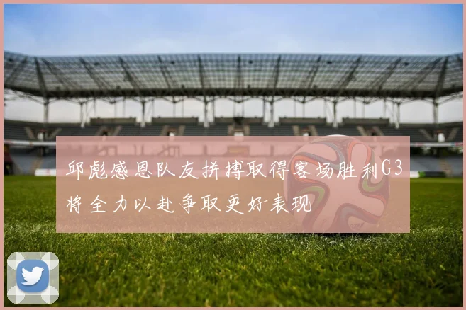 邱彪感恩队友拼搏取得客场胜利G3将全力以赴争取更好表现