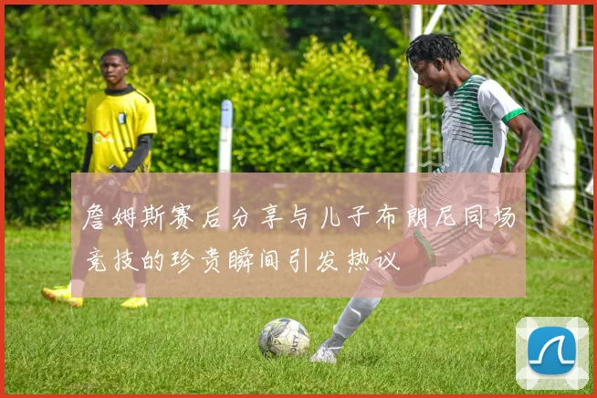 詹姆斯赛后分享与儿子布朗尼同场竞技的珍贵瞬间引发热议