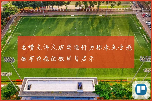名嘴点评文班离场行为称未来会感激布伦森的教训与启示