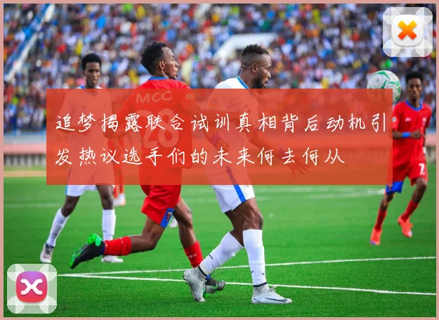 追梦揭露联合试训真相背后动机引发热议选手们的未来何去何从