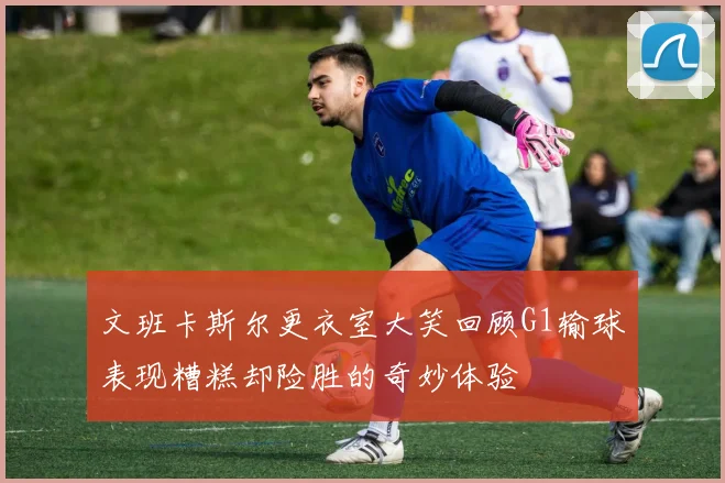 文班卡斯尔更衣室大笑回顾G1输球表现糟糕却险胜的奇妙体验