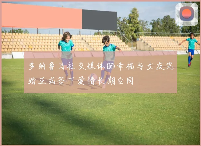 多纳鲁马社交媒体晒幸福与女友完婚正式签下爱情长期合同