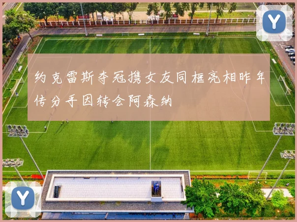 约克雷斯夺冠携女友同框亮相昨年传分手因转会阿森纳