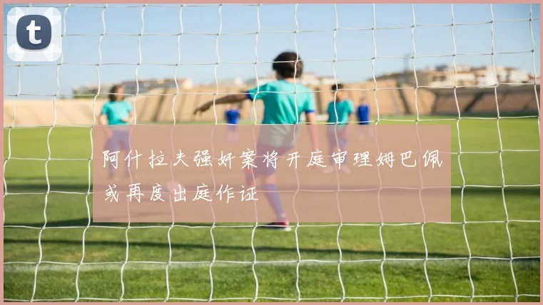 阿什拉夫强奸案将开庭审理姆巴佩或再度出庭作证