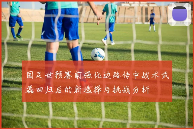 国足世预赛前强化边路传中战术武磊回归后的新选择与挑战分析