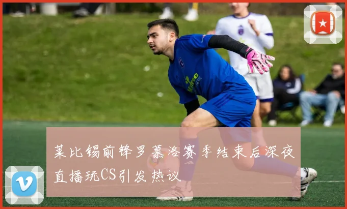 莱比锡前锋罗慕洛赛季结束后深夜直播玩CS引发热议