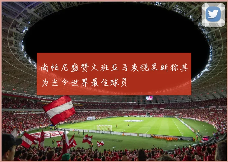 尚帕尼盛赞文班亚马表现果断称其为当今世界最佳球员