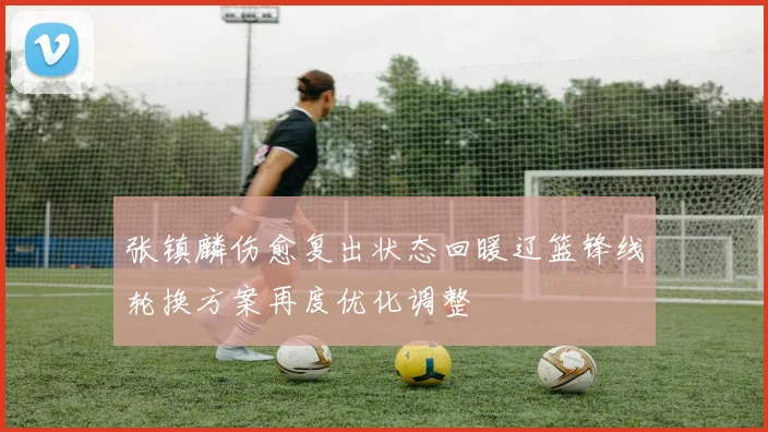 张镇麟伤愈复出状态回暖辽篮锋线轮换方案再度优化调整