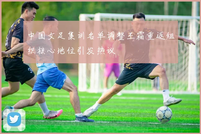 中国女足集训名单调整王霜重返组织核心地位引发热议