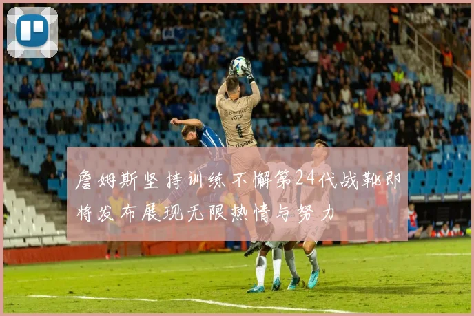 詹姆斯坚持训练不懈第24代战靴即将发布展现无限热情与努力